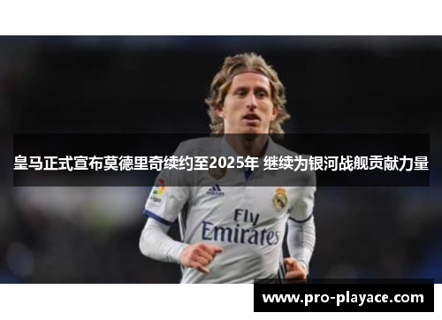 皇马正式宣布莫德里奇续约至2025年 继续为银河战舰贡献力量