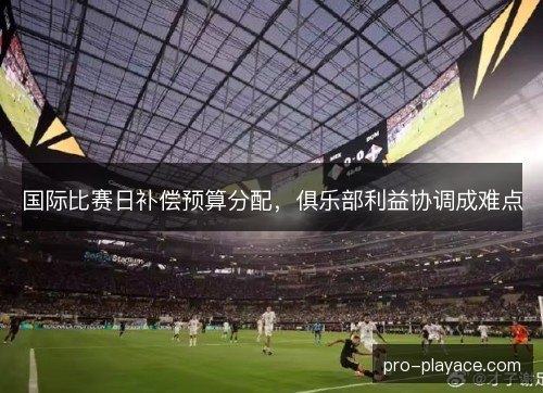 国际比赛日补偿预算分配，俱乐部利益协调成难点